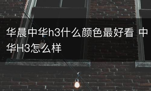 华晨中华h3什么颜色最好看 中华H3怎么样