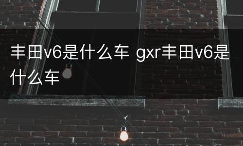 丰田v6是什么车 gxr丰田v6是什么车