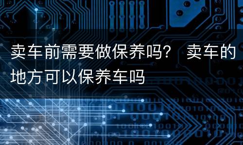 卖车前需要做保养吗？ 卖车的地方可以保养车吗