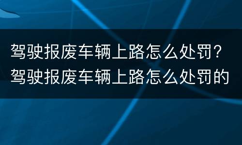 驾驶报废车辆上路怎么处罚? 驾驶报废车辆上路怎么处罚的