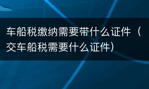 车船税缴纳需要带什么证件（交车船税需要什么证件）