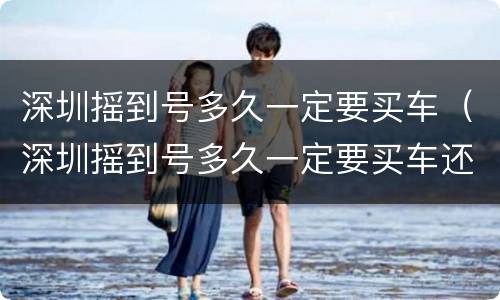 深圳摇到号多久一定要买车（深圳摇到号多久一定要买车还是上牌）