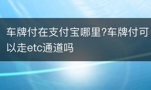车牌付在支付宝哪里?车牌付可以走etc通道吗