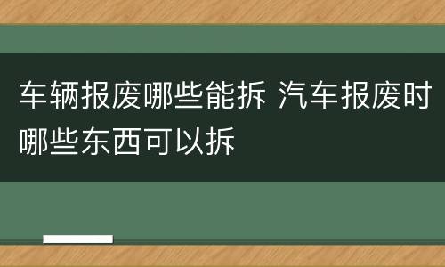 车辆报废哪些能拆 汽车报废时哪些东西可以拆