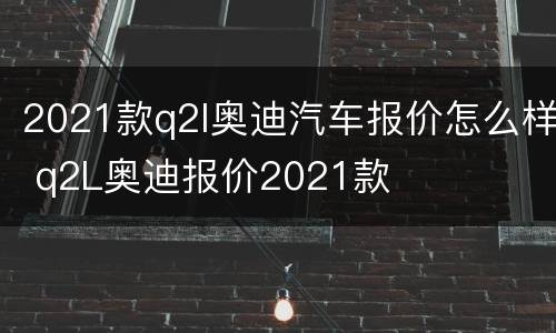 2021款q2l奥迪汽车报价怎么样 q2L奥迪报价2021款