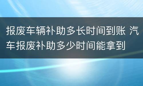 报废车辆补助多长时间到账 汽车报废补助多少时间能拿到