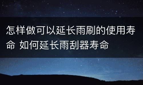 怎样做可以延长雨刷的使用寿命 如何延长雨刮器寿命