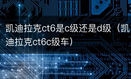 凯迪拉克ct6是c级还是d级（凯迪拉克ct6c级车）