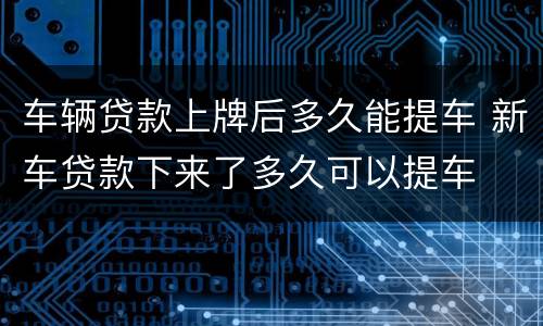 车辆贷款上牌后多久能提车 新车贷款下来了多久可以提车