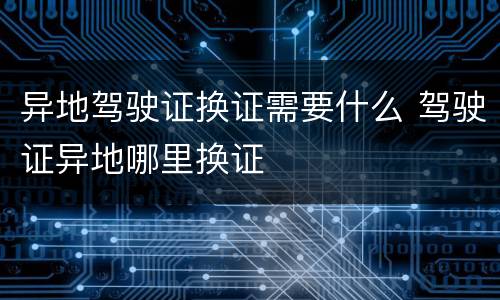 异地驾驶证换证需要什么 驾驶证异地哪里换证