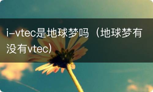 i-vtec是地球梦吗（地球梦有没有vtec）