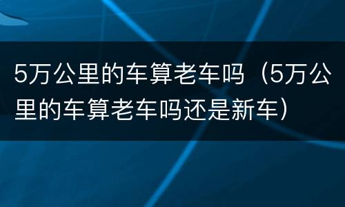 5万公里的车算老车吗（5万公里的车算老车吗还是新车）