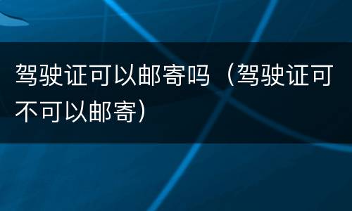 驾驶证可以邮寄吗（驾驶证可不可以邮寄）