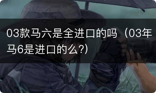 03款马六是全进口的吗（03年马6是进口的么?）