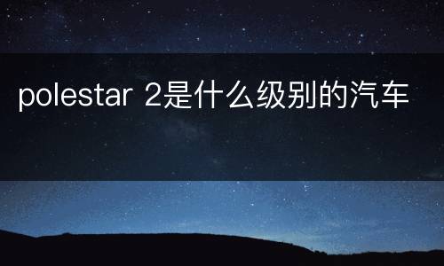 polestar 2是什么级别的汽车