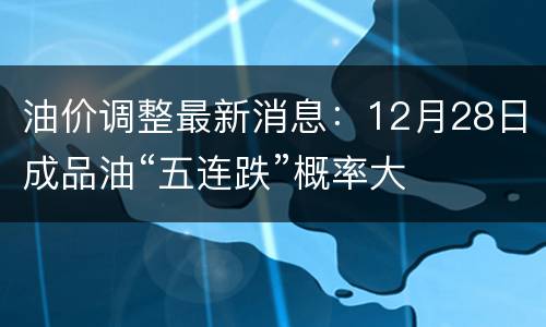 油价调整最新消息：12月28日成品油“五连跌”概率大