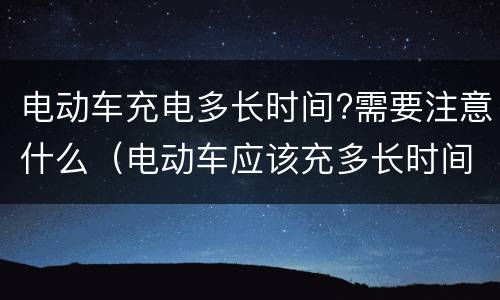 电动车充电多长时间?需要注意什么（电动车应该充多长时间电）