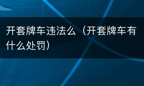开套牌车违法么（开套牌车有什么处罚）