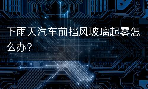 下雨天汽车前挡风玻璃起雾怎么办?