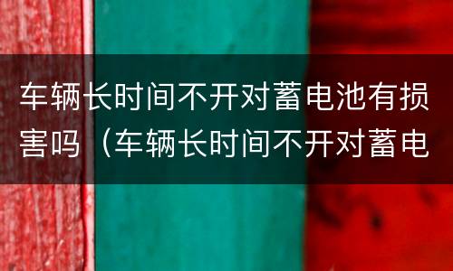 车辆长时间不开对蓄电池有损害吗（车辆长时间不开对蓄电池有损害吗）