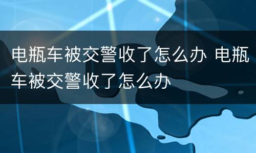 电瓶车被交警收了怎么办 电瓶车被交警收了怎么办