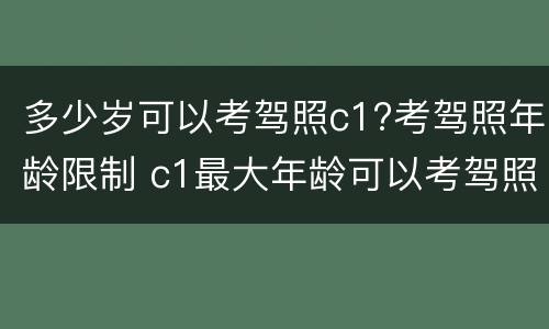 多少岁可以考驾照c1?考驾照年龄限制 c1最大年龄可以考驾照