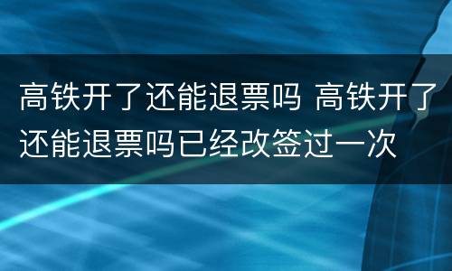 高铁开了还能退票吗 高铁开了还能退票吗已经改签过一次