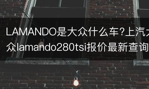 LAMANDO是大众什么车?上汽大众lamando280tsi报价最新查询