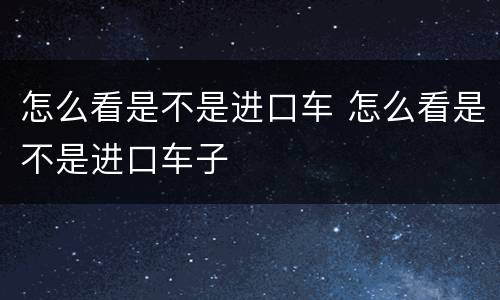 怎么看是不是进口车 怎么看是不是进口车子