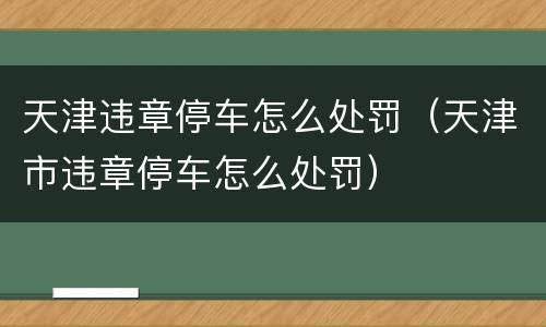 天津违章停车怎么处罚（天津市违章停车怎么处罚）