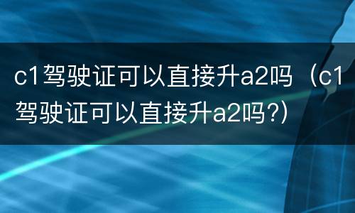 c1驾驶证可以直接升a2吗（c1驾驶证可以直接升a2吗?）