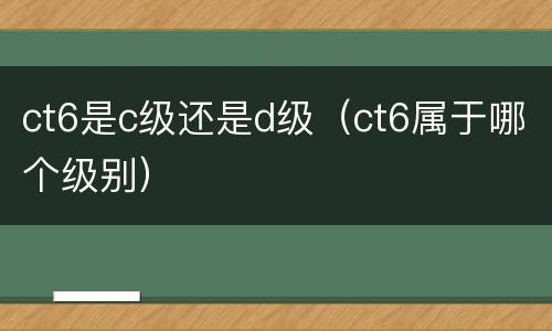 ct6是c级还是d级（ct6属于哪个级别）