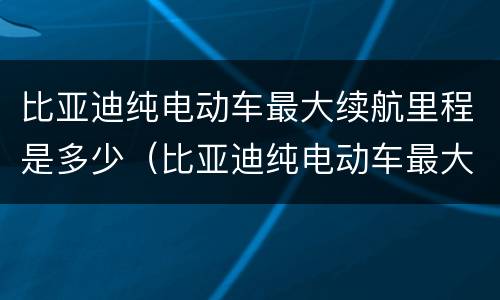 比亚迪纯电动车最大续航里程是多少（比亚迪纯电动车最大续航里程是多少公里）