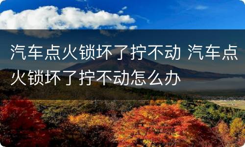 汽车点火锁坏了拧不动 汽车点火锁坏了拧不动怎么办