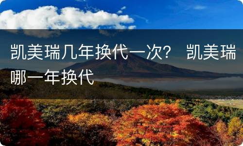 凯美瑞几年换代一次？ 凯美瑞哪一年换代