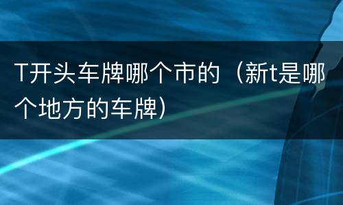 T开头车牌哪个市的（新t是哪个地方的车牌）