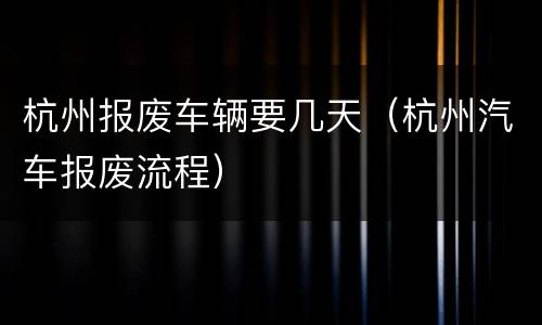 杭州报废车辆要几天（杭州汽车报废流程）