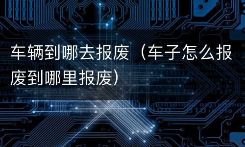 车辆到哪去报废（车子怎么报废到哪里报废）