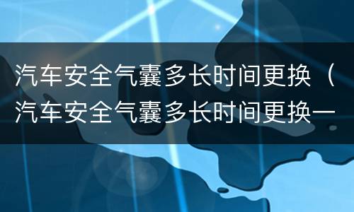 汽车安全气囊多长时间更换（汽车安全气囊多长时间更换一次）