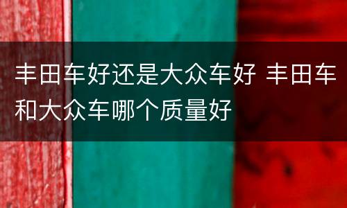 丰田车好还是大众车好 丰田车和大众车哪个质量好