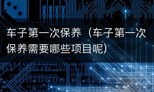 车子第一次保养（车子第一次保养需要哪些项目呢）