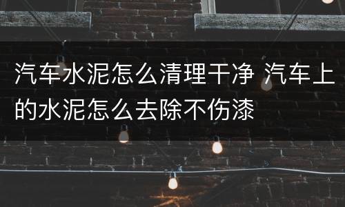 汽车水泥怎么清理干净 汽车上的水泥怎么去除不伤漆
