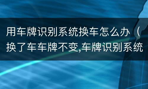 用车牌识别系统换车怎么办（换了车车牌不变,车牌识别系统还能识别吗）