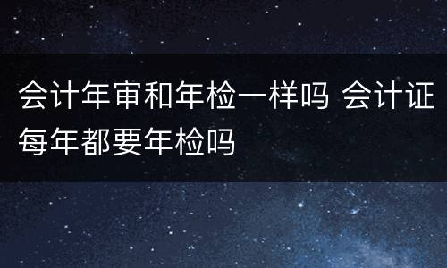 会计年审和年检一样吗 会计证每年都要年检吗