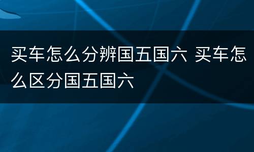 买车怎么分辨国五国六 买车怎么区分国五国六