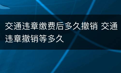 交通违章缴费后多久撤销 交通违章撤销等多久