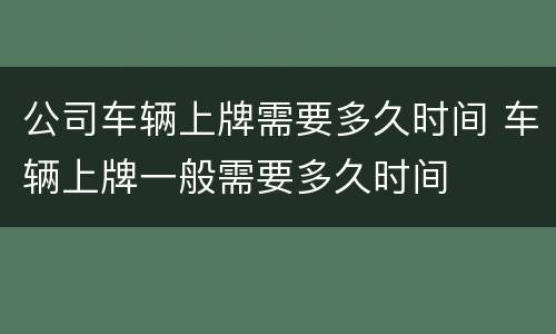 公司车辆上牌需要多久时间 车辆上牌一般需要多久时间