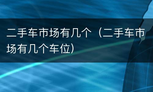 二手车市场有几个（二手车市场有几个车位）