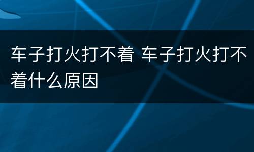 车子打火打不着 车子打火打不着什么原因