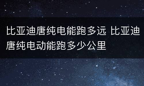比亚迪唐纯电能跑多远 比亚迪唐纯电动能跑多少公里